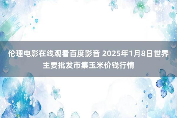 伦理电影在线观看百度影音 2025年1月8日世界主要批发市集玉米价钱行情