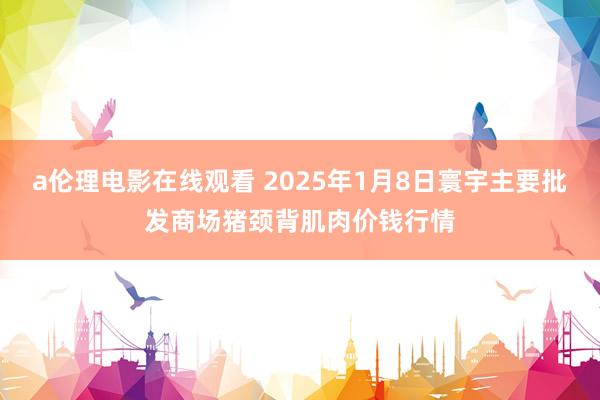 a伦理电影在线观看 2025年1月8日寰宇主要批发商场猪颈背肌肉价钱行情