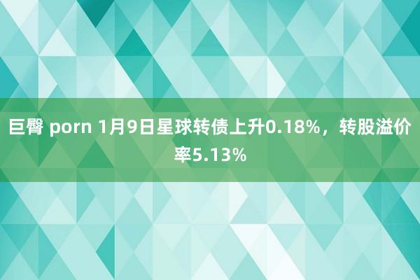 巨臀 porn 1月9日星球转债上升0.18%，转股溢价率5.13%