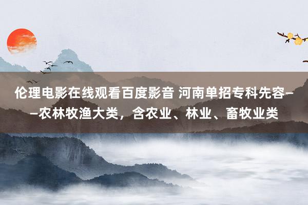 伦理电影在线观看百度影音 河南单招专科先容——农林牧渔大类，含农业、林业、畜牧业类