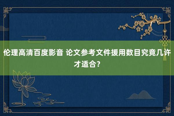 伦理高清百度影音 论文参考文件援用数目究竟几许才适合？