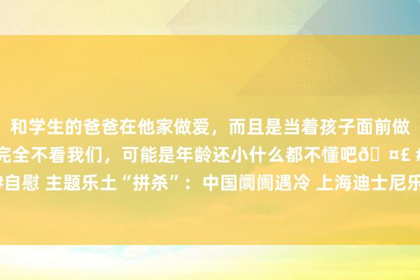 和学生的爸爸在他家做爱，而且是当着孩子面前做爱，太刺激了，孩子完全不看我们，可能是年龄还小什么都不懂吧🤣 #同城 #文爱 #自慰 主题乐土“拼杀”：中国阛阓遇冷 上海迪士尼乐土凭“蛇年”和《豪恣动物城》解围？