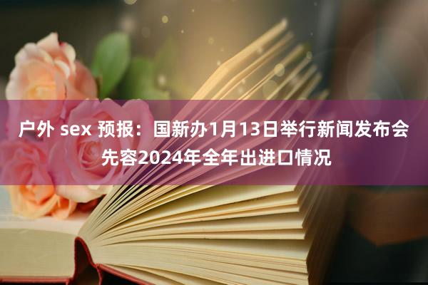 户外 sex 预报：国新办1月13日举行新闻发布会 先容2024年全年出进口情况