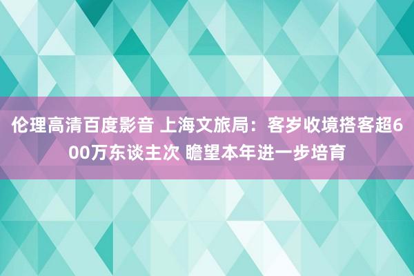 伦理高清百度影音 上海文旅局：客岁收境搭客超600万东谈主次 瞻望本年进一步培育