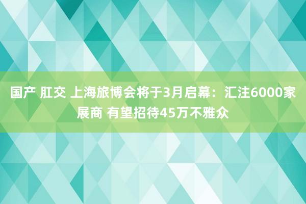 国产 肛交 上海旅博会将于3月启幕：汇注6000家展商 有望招待45万不雅众