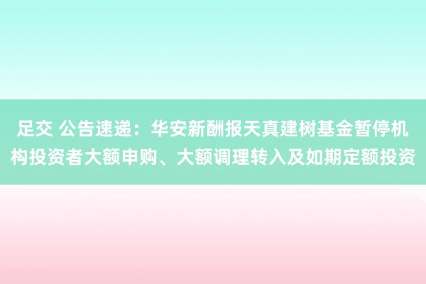 足交 公告速递：华安新酬报天真建树基金暂停机构投资者大额申购、大额调理转入及如期定额投资