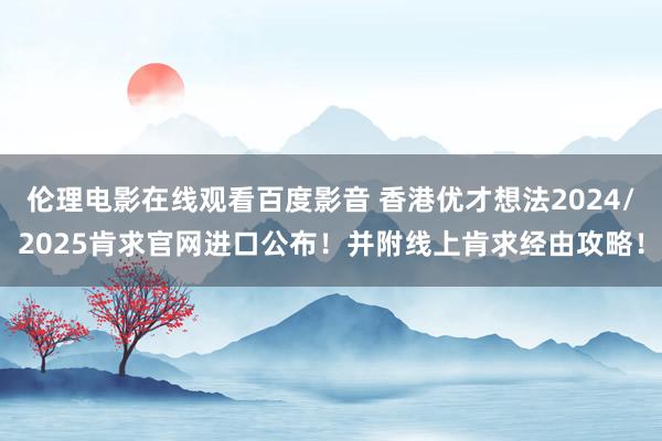 伦理电影在线观看百度影音 香港优才想法2024/2025肯求官网进口公布！并附线上肯求经由攻略！