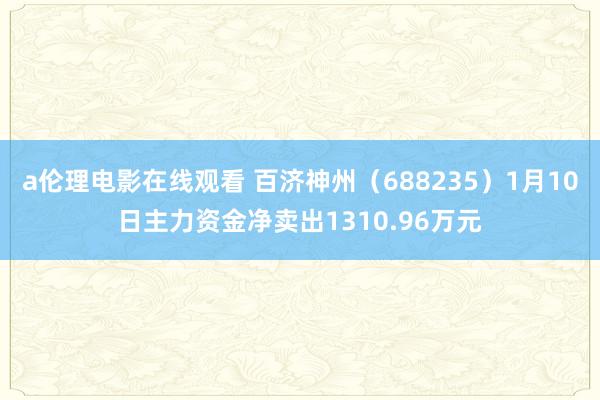 a伦理电影在线观看 百济神州（688235）1月10日主力资金净卖出1310.96万元