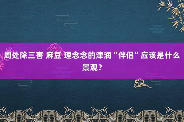 周处除三害 麻豆 理念念的津润“伴侣”应该是什么景观？