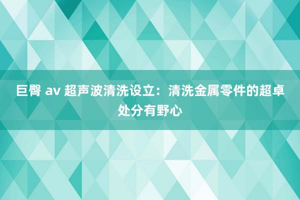 巨臀 av 超声波清洗设立：清洗金属零件的超卓处分有野心