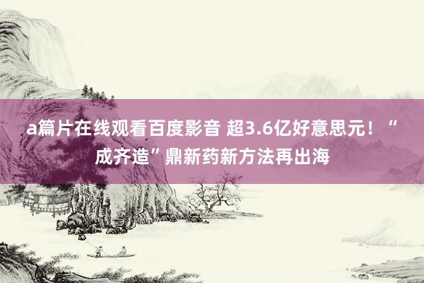 a篇片在线观看百度影音 超3.6亿好意思元！“成齐造”鼎新药新方法再出海