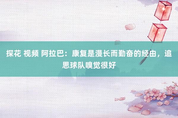 探花 视频 阿拉巴：康复是漫长而勤奋的经由，追思球队嗅觉很好