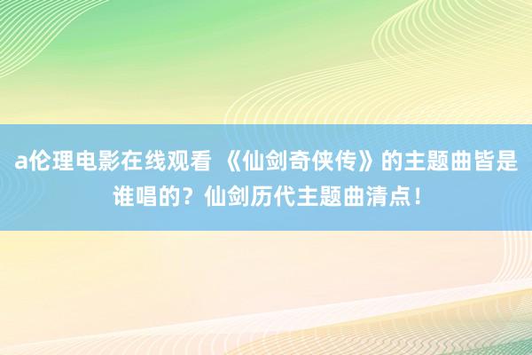 a伦理电影在线观看 《仙剑奇侠传》的主题曲皆是谁唱的？仙剑历代主题曲清点！