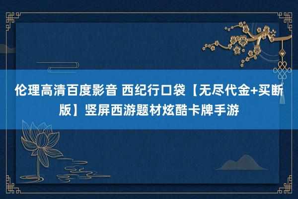 伦理高清百度影音 西纪行口袋【无尽代金+买断版】竖屏西游题材炫酷卡牌手游