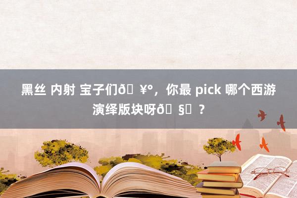 黑丝 内射 宝子们🥰，你最 pick 哪个西游演绎版块呀🧐？