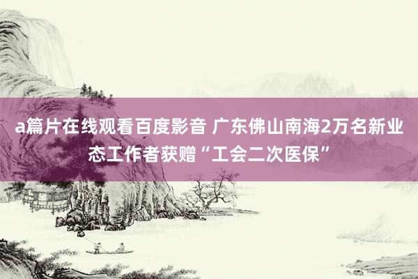 a篇片在线观看百度影音 广东佛山南海2万名新业态工作者获赠“工会二次医保”