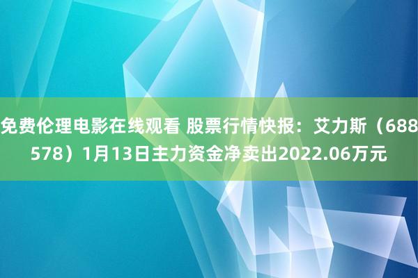 免费伦理电影在线观看 股票行情快报：艾力斯（688578）1月13日主力资金净卖出2022.06万元