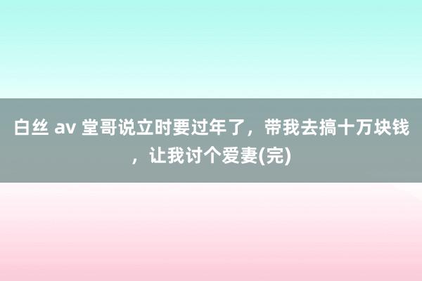 白丝 av 堂哥说立时要过年了，带我去搞十万块钱，让我讨个爱妻(完)