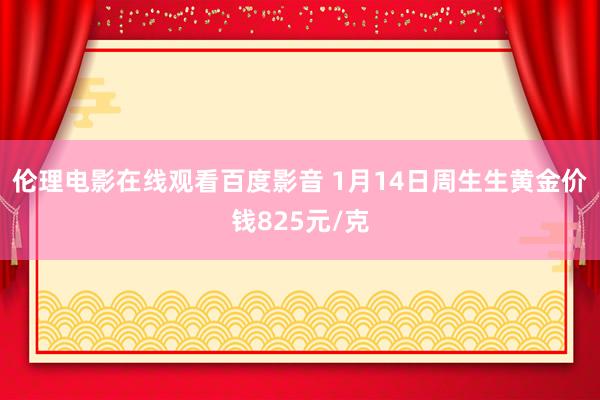 伦理电影在线观看百度影音 1月14日周生生黄金价钱825元/克