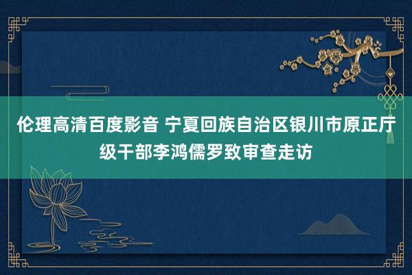 伦理高清百度影音 宁夏回族自治区银川市原正厅级干部李鸿儒罗致审查走访