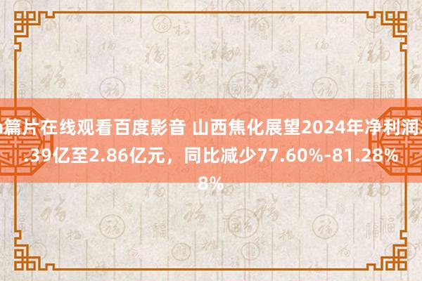 a篇片在线观看百度影音 山西焦化展望2024年净利润2.39亿至2.86亿元，同比减少77.60%-81.28%