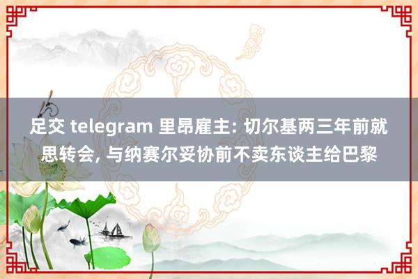 足交 telegram 里昂雇主: 切尔基两三年前就思转会， 与纳赛尔妥协前不卖东谈主给巴黎