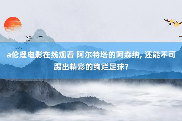 a伦理电影在线观看 阿尔特塔的阿森纳， 还能不可踢出精彩的绚烂足球?