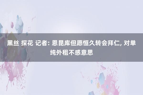 黑丝 探花 记者: 恩昆库但愿恒久转会拜仁， 对单纯外租不感意思