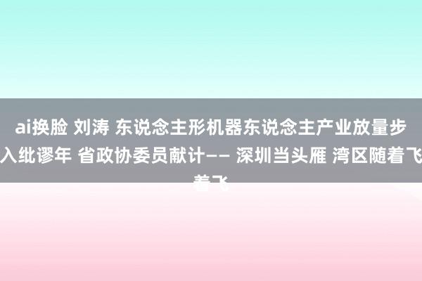 ai换脸 刘涛 东说念主形机器东说念主产业放量步入纰谬年 省政协委员献计—— 深圳当头雁 湾区随着飞