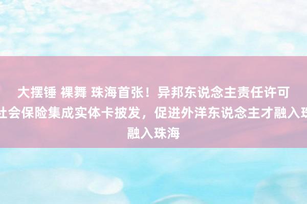 大摆锤 裸舞 珠海首张！异邦东说念主责任许可和社会保险集成实体卡披发，促进外洋东说念主才融入珠海