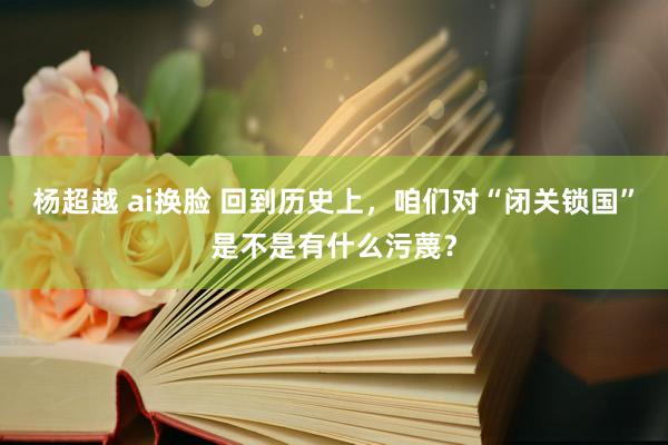 杨超越 ai换脸 回到历史上，咱们对“闭关锁国”是不是有什么污蔑？