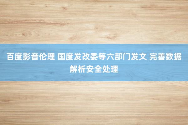 百度影音伦理 国度发改委等六部门发文 完善数据解析安全处理