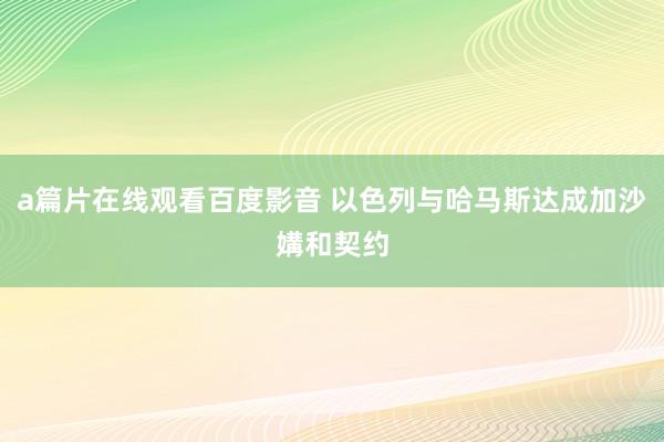 a篇片在线观看百度影音 以色列与哈马斯达成加沙媾和契约