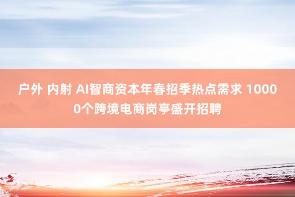 户外 内射 AI智商资本年春招季热点需求 10000个跨境电商岗亭盛开招聘