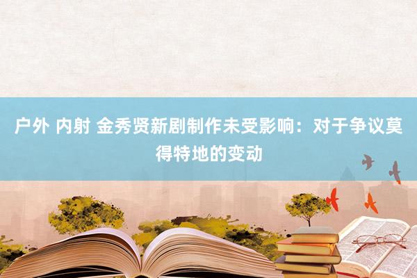 户外 内射 金秀贤新剧制作未受影响：对于争议莫得特地的变动