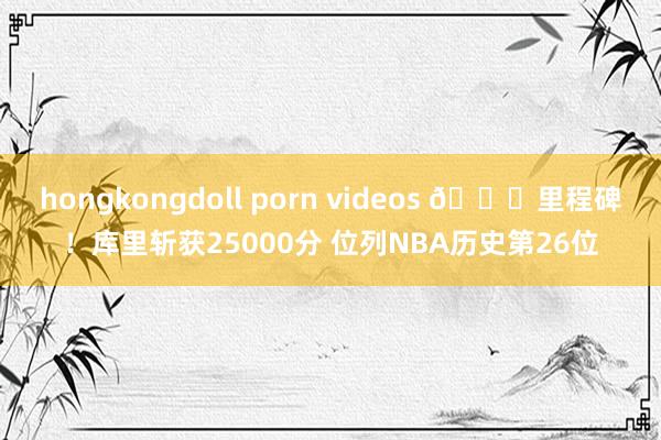 hongkongdoll porn videos 🌊里程碑！库里斩获25000分 位列NBA历史第26位